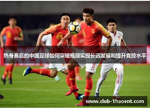热身赛后的中国足球如何突破瓶颈实现长远发展和提升竞技水平