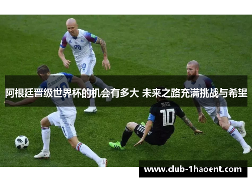 阿根廷晋级世界杯的机会有多大 未来之路充满挑战与希望